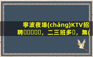 寧波夜場(chǎng)KTV招聘，二三班多，無(wú)套路，絕對(duì)靠譜多賺